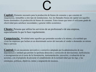 Capital: Elemento necesario para la producción de bienes de consumo y que consiste en
maquinarias, inmuebles u otro tipo de instalaciones. Así, los llamados bienes de capital son aquellos
bienes destinados a la producción de bienes de consumo. Estos tienen que tener el suficiente grado de
efectividad para satisfacer necesidades y generar rédito económico.
Cliente: Persona que utiliza los servicios de un profesional o de una empresa,
especialmente la que lo hace regularmente.
Competencia: Rivalidad entre aquellos que pretenden acceder a lo mismo, a la realidad que
viven las empresas que luchan en un determinado sector del mercado al vender o demandar un mismo
bien o servicio
Control: Es un mecanismo preventivo y correctivo adoptado por la administración de una
dependencia o entidad que permite la oportuna detección y corrección de desviaciones, ineficiencias
o incongruencias en el curso de la formulación, instrumentación, ejecución y evaluación de las
acciones, con el propósito de procurar el cumplimiento de la normatividad que las rige, y las
estrategias, políticas, objetivos, metas y asignación de recursos.
C
 