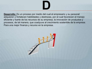 DDesarrollo: Es un proceso por medio del cual el empresario y su personal
adquieren o fortalecen habilidades y destrezas, por el cual favorecen el manejo
eficiente y fuerte de los recursos de su empresa, la innovación de productos y
procesos, de tal manera, que coadyuve al crecimiento sostenible de la empresa.
Para una mejor finanza y recurso en la empresa.
 