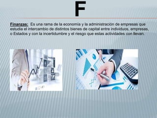 FFinanzas: Es una rama de la economía y la administración de empresas que
estudia el intercambio de distintos bienes de capital entre individuos, empresas,
o Estados y con la incertidumbre y el riesgo que estas actividades con llevan.
 