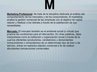 MMarketing Profesional: Se trata de la disciplina dedicada al análisis del
comportamiento de los mercados y de los consumidores. El marketing
analiza la gestión comercial de las empresas con el objetivo de captar,
retener y fidelizar a los clientes a través de la satisfacción de sus
necesidades.
Mercado: El mercado también es el ambiente social (o virtual) que
propicia las condiciones para el intercambio. En otras palabras, debe
interpretarse como la institución u organización social a través de la
cual los ofertantes (productores, vendedores) y demandantes
(consumidores o compradores) de un determinado tipo de bien o de
servicio, entran en estrecha relación comercial a fin de realizar
abundantes transacciones comerciales.
 