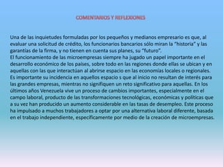 Una de las inquietudes formuladas por los pequeños y medianos empresario es que, al
evaluar una solicitud de crédito, los funcionarios bancarios sólo miran la “historia” y las
garantías de la firma, y no tienen en cuenta sus planes, su “futuro”.
El funcionamiento de las microempresas siempre ha jugado un papel importante en el
desarrollo económico de los países, sobre todo en las regiones donde ellas se ubican y en
aquellas con las que interactúan al abrirse espacio en las economías locales o regionales.
Es importante su incidencia en aquellos espacio s que al inicio no resultan de interés para
las grandes empresas, mientras no signifiquen un reto significativo para aquellas. En los
últimos años Venezuela vive un proceso de cambios importantes, especialmente en el
campo laboral, producto de las transformaciones tecnológicas, económicas y políticas que
a su vez han producido un aumento considerable en las tasas de desempleo. Este proceso
ha impulsado a muchos trabajadores a optar por una alternativa laboral diferente, basada
en el trabajo independiente, específicamente por medio de la creación de microempresas.
 