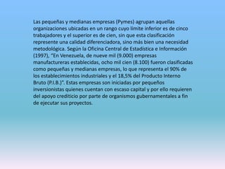 Las pequeñas y medianas empresas (Pymes) agrupan aquellas
organizaciones ubicadas en un rango cuyo límite inferior es de cinco
trabajadores y el superior es de cien, sin que esta clasificación
represente una calidad diferenciadora, sino más bien una necesidad
metodológica. Según la Oficina Central de Estadística e Información
(1997), “En Venezuela, de nueve mil (9.000) empresas
manufactureras establecidas, ocho mil cien (8.100) fueron clasificadas
como pequeñas y medianas empresas, lo que representa el 90% de
los establecimientos industriales y el 18,5% del Producto Interno
Bruto (P.I.B.)”. Estas empresas son iniciadas por pequeños
inversionistas quienes cuentan con escaso capital y por ello requieren
del apoyo crediticio por parte de organismos gubernamentales a fin
de ejecutar sus proyectos.
 