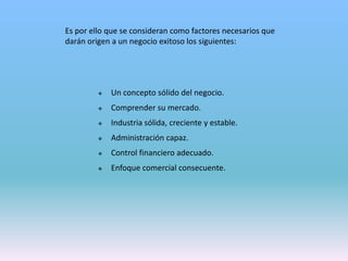 Es por ello que se consideran como factores necesarios que
darán origen a un negocio exitoso los siguientes:
 Un concepto sólido del negocio.
 Comprender su mercado.
 Industria sólida, creciente y estable.
 Administración capaz.
 Control financiero adecuado.
 Enfoque comercial consecuente.
 