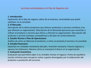 1. Introducción:
Explicación de la idea de negocio, datos de la empresa, necesidades que podrá
satisfacer en la sociedad.
2. El Mercado:
Descripción de la oferta (empresas que ofrecen productos o servicios similares a los
que ofrecerá su organización). Descripción de la demanda (personas que necesitan y
utilizan el producto o servicio que ofrece u ofrecerá tu organización). Descripción del
producto o servicio (ventajas competitivas) y del plan de comercialización.
3. Estudio Técnico o Plan de Operaciones:
Análisis de cómo se fabricará el producto, o cómo se prestará el servicio a la sociedad.
4. Estudio Financiero:
Expresión en unidades monetarias del plan. Inversión necesaria. Futuros ingresos y
egresos (en bolívares). Manera cómo se manejará el dinero en la organización.
5. Evaluación Económica:
Evaluación que permitirá saber si es rentable montar el negocio. Punto de equilibrio
(ventas mínimas para recuperar costos y gastos devengados por la elaboración del
producto o prestación del servicio).
 