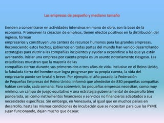 tienden a concentrarse en actividades intensivas en mano de obra, son la base de la
economía. Promueven la creación de empleos, tienen efectos positivos en la distribución del
ingreso, forman
empresarios y constituyen una cantera de recursos humanos para las grandes empresas.
Reconociendo estos hechos, gobiernos en todas partes del mundo han venido desarrollando
estrategias para nutrir a las compañías incipientes y ayudar a expandirse a las que ya están
avanzando. Iniciar una empresa por cuenta propia es un asunto notoriamente riesgoso. Las
estadísticas muestran que la mayoría de las
compañías cierran durante sus primeros dos o tres años de vida. Inclusive en el Reino Unido,
la fabulada tierra del hombre que logra progresar por su propia cuenta, la vida del
empresario puede ser brutal y breve. Por ejemplo, el año pasado, la Federación
de Pequeñas Empresas del Reino Unido, informó que alrededor de 830 pequeñas compañías
habían cerrado, cada semana. Para sobrevivir, las pequeñas empresas necesitan, como muy
mínimo, un campo de juego equitativo y una estrategia gubernamental de desarrollo bien
ponderada, así como instrumentos financieros y servicios no financieros adaptados a sus
necesidades específicas. Sin embargo, en Venezuela, al igual que en muchos países en
desarrollo, hasta las mismas condiciones de incubación que se necesitan para que las PYME
sigan funcionando, dejan mucho que desear.
 