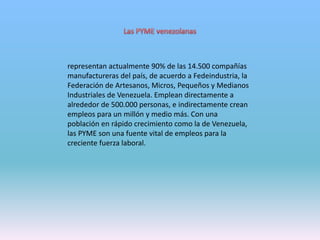 representan actualmente 90% de las 14.500 compañías
manufactureras del país, de acuerdo a Fedeindustria, la
Federación de Artesanos, Micros, Pequeños y Medianos
Industriales de Venezuela. Emplean directamente a
alrededor de 500.000 personas, e indirectamente crean
empleos para un millón y medio más. Con una
población en rápido crecimiento como la de Venezuela,
las PYME son una fuente vital de empleos para la
creciente fuerza laboral.
 