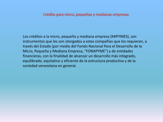 Los créditos a la micro, pequeña y mediana empresa (MIPYMES), son
instrumentos que les son otorgados a estas compañías que los requieran, a
través del Estado (por medio del Fondo Nacional Para el Desarrollo de la
Micro, Pequeña y Mediana Empresa, "FONAPYME") y de entidades
financieras, con la finalidad de alcanzar un desarrollo más integrado,
equilibrado, equitativo y eficiente de la estructura productiva y de la
sociedad venezolana en general.
 