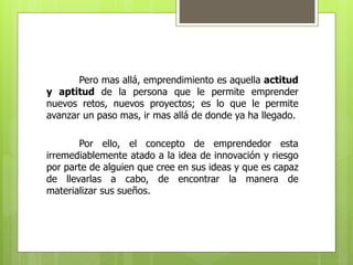 Pero mas allá, emprendimiento es aquella actitud
y aptitud de la persona que le permite emprender
nuevos retos, nuevos proyectos; es lo que le permite
avanzar un paso mas, ir mas allá de donde ya ha llegado.
Por ello, el concepto de emprendedor esta
irremediablemente atado a la idea de innovación y riesgo
por parte de alguien que cree en sus ideas y que es capaz
de llevarlas a cabo, de encontrar la manera de
materializar sus sueños.
 