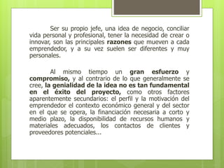 Ser su propio jefe, una idea de negocio, conciliar
vida personal y profesional, tener la necesidad de crear o
innovar, son las principales razones que mueven a cada
emprendedor, y a su vez suelen ser diferentes y muy
personales.
Al mismo tiempo un gran esfuerzo y
compromiso, y al contrario de lo que generalmente se
cree, la genialidad de la idea no es tan fundamental
en el éxito del proyecto, como otros factores
aparentemente secundarios: el perfil y la motivación del
emprendedor el contexto económico general y del sector
en el que se opera, la financiación necesaria a corto y
medio plazo, la disponibilidad de recursos humanos y
materiales adecuados, los contactos de clientes y
proveedores potenciales...
 