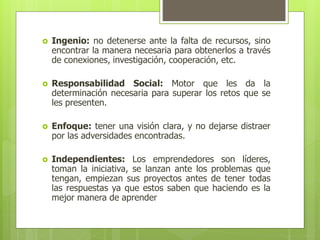  Ingenio: no detenerse ante la falta de recursos, sino
encontrar la manera necesaria para obtenerlos a través
de conexiones, investigación, cooperación, etc.
 Responsabilidad Social: Motor que les da la
determinación necesaria para superar los retos que se
les presenten.
 Enfoque: tener una visión clara, y no dejarse distraer
por las adversidades encontradas.
 Independientes: Los emprendedores son líderes,
toman la iniciativa, se lanzan ante los problemas que
tengan, empiezan sus proyectos antes de tener todas
las respuestas ya que estos saben que haciendo es la
mejor manera de aprender
 