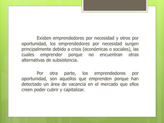 Existen emprendedores por necesidad y otros por
oportunidad, los emprendedores por necesidad surgen
principalmente debido a crisis (económicas o sociales), las
cuales emprender porque no encuentran otras
alternativas de subsistencia.
Por otra parte, los emprendedores por
oportunidad, son aquellos que emprenden porque han
detectado un área de vacancia en el mercado que ellos
creen poder cubrir y capitalizar.
 