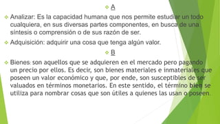  A
 Analizar: Es la capacidad humana que nos permite estudiar un todo
cualquiera, en sus diversas partes componentes, en busca de una
síntesis o comprensión o de sus razón de ser.
 Adquisición: adquirir una cosa que tenga algún valor.
 B
 Bienes: son aquellos que se adquieren en el mercado pero pagando
un precio por ellos. Es decir, son bienes materiales e inmateriales que
poseen un valor económico y que, por ende, son susceptibles de ser
valuados en términos monetarios. En este sentido, el término bien se
utiliza para nombrar cosas que son útiles a quienes las usan o poseen.
 