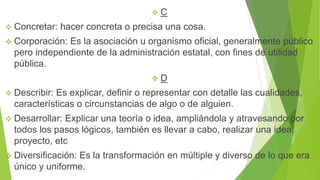  C
 Concretar: hacer concreta o precisa una cosa.
 Corporación: Es la asociación u organismo oficial, generalmente público
pero independiente de la administración estatal, con fines de utilidad
pública.
 D
 Describir: Es explicar, definir o representar con detalle las cualidades,
características o circunstancias de algo o de alguien.
 Desarrollar: Explicar una teoría o idea, ampliándola y atravesando por
todos los pasos lógicos, también es llevar a cabo, realizar una idea,
proyecto, etc
 Diversificación: Es la transformación en múltiple y diverso de lo que era
único y uniforme.
 