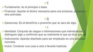  F
 Fundamento: es el principio o base.
 Financiar: Aportar el dinero necesario para una empresa, proyecto u
otra actividad.
 G
 Ganancias: Es el beneficio o provecho que se saca de algo.
 I
 Identidad: Conjunto de rasgos o informaciones que individualizan o
distinguen algo y confirman que es realmente lo que se dice que es.
 Instrumento: Aparato diseñado para ser empleado en una actividad
concreta.
 Incluir: Contener una cosa a otra o llevarla implícita.
 