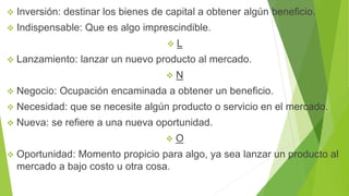  Inversión: destinar los bienes de capital a obtener algún beneficio.
 Indispensable: Que es algo imprescindible.
 L
 Lanzamiento: lanzar un nuevo producto al mercado.
 N
 Negocio: Ocupación encaminada a obtener un beneficio.
 Necesidad: que se necesite algún producto o servicio en el mercado.
 Nueva: se refiere a una nueva oportunidad.
 O
 Oportunidad: Momento propicio para algo, ya sea lanzar un producto al
mercado a bajo costo u otra cosa.
 
