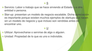  S
 Servicio: Labor o trabajo que se hace sirviendo al Estado o a otra
entidad o persona.
 Star-up: presentan un modelo de negocio escalable. Dicha apreciación
es importante porque existen muchos ejemplos de startups que nacen
sin un modelo de negocio y que incluso son vendidas antes de
encontrar uno.
 U
 Utilizar: Aprovecharse o servirse de algo o alguien.
 Unidad: Propiedad de lo que es uno e indivisible.
 