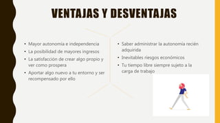 VENTAJAS Y DESVENTAJAS
• Mayor autonomía e independencia
• La posibilidad de mayores ingresos
• La satisfacción de crear algo propio y
ver como prospera
• Aportar algo nuevo a tu entorno y ser
recompensado por ello
• Saber administrar la autonomía recién
adquirida
• Inevitables riesgos económicos
• Tu tiempo libre siempre sujeto a la
carga de trabajo
 