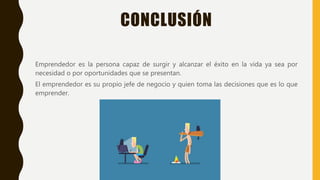 CONCLUSIÓN
Emprendedor es la persona capaz de surgir y alcanzar el éxito en la vida ya sea por
necesidad o por oportunidades que se presentan.
El emprendedor es su propio jefe de negocio y quien toma las decisiones que es lo que
emprender.
 