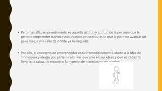 • Pero mas allá, emprendimiento es aquella actitud y aptitud de la persona que le
permite emprender nuevos retos, nuevos proyectos; es lo que le permite avanzar un
paso mas, ir mas allá de donde ya ha llegado.
• Por ello, el concepto de emprendedor esta irremediablemente atado a la idea de
innovación y riesgo por parte de alguien que cree en sus ideas y que es capaz de
llevarlas a cabo, de encontrar la manera de materializar sus sueños.
 