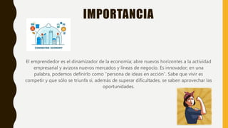 IMPORTANCIA
El emprendedor es el dinamizador de la economía; abre nuevos horizontes a la actividad
empresarial y avizora nuevos mercados y líneas de negocio. Es innovador; en una
palabra, podemos definirlo como “persona de ideas en acción”. Sabe que vivir es
competir y que sólo se triunfa si, además de superar dificultades, se saben aprovechar las
oportunidades.
 