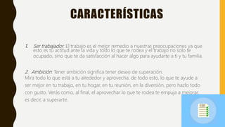 CARACTERÍSTICAS
1. Ser trabajador: El trabajo es el mejor remedio a nuestras preocupaciones ya que
esto es tu actitud ante la vida y todo lo que te rodea y el trabajo no solo te
ocupado, sino que te da satisfacción al hacer algo para ayudarte a ti y tu familia.
2. Ambición: Tener ambición significa tener deseo de superación.
Mira todo lo que está a tu alrededor y aprovecha, de todo esto, lo que te ayude a
ser mejor en tu trabajo, en tu hogar, en tu reunión, en la diversión, pero hazlo todo
con gusto. Verás como, al final, el aprovechar lo que te rodea te empuja a mejorar,
es decir, a superarte.
 