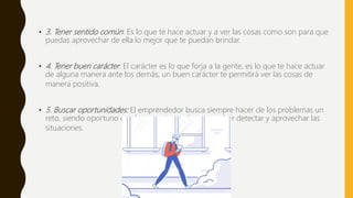 • 3. Tener sentido común: Es lo que te hace actuar y a ver las cosas como son para que
puedas aprovechar de ella lo mejor que te puedan brindar.
• 4. Tener buen carácter: El carácter es lo que forja a la gente, es lo que te hace actuar
de alguna manera ante los demás, un buen carácter te permitirá ver las cosas de
manera positiva.
• 5. Buscar oportunidades: El emprendedor busca siempre hacer de los problemas un
reto, siendo oportuno en el momento preciso para saber detectar y aprovechar las
situaciones.
 