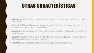 OTRAS CARACTERÍSTICAS
• Perseverancia: La firmeza para mantener tu idea o la actitud para realizar las cosas
que deseas.
• Honestidad: Una regla o principio que siempre debe estar en ti para que seas de una
sola pieza, actuando siempre con el bien.
• Entusiasmo: La alegría de vivir cada momento de tu vida, contagiando ese gusto por
hacer las cosas.
• Previsión: Buscar siempre estar preparado para lo que pueda pasar mañana (futuro).
Prepara hoy lo que vas a hacer mañana.
• Voluntad: Estar consciente de tus actos, es decir, saber lo que haces.
 