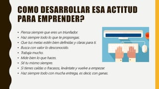 COMO DESARROLLAR ESA ACTITUD
PARA EMPRENDER?
• Piensa siempre que eres un triunfador.
• Haz siempre todo lo que te propongas.
• Que tus metas estén bien definidas y claras para ti.
• Busca con valor lo desconocido.
• Trabaja mucho.
• Mide bien lo que haces.
• Sé tu mismo siempre.
• Si tienes caídas o fracasos, levántate y vuelve a empezar.
• Haz siempre todo con mucha entrega, es decir, con ganas.
 