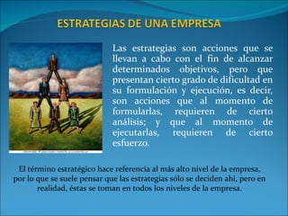 Las estrategias son acciones que se llevan a cabo con el fin de alcanzar determinados objetivos, pero que presentan cierto grado de dificultad en su formulación y ejecución, es decir, son acciones que al momento de formularlas, requieren de cierto análisis; y que al momento de ejecutarlas, requieren de cierto esfuerzo. El término estratégico hace referencia al más alto nivel de la empresa, por lo que se suele pensar que las estrategias sólo se deciden ahí, pero en realidad, éstas se toman en todos los niveles de la empresa. 