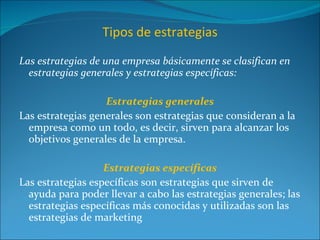 Tipos de estrategias Las estrategias de una empresa básicamente se clasifican en estrategias generales y estrategias específicas: Estrategias generales Las estrategias generales son estrategias que consideran a la empresa como un todo, es decir, sirven para alcanzar los objetivos generales de la empresa. Estrategias específicas Las estrategias específicas son estrategias que sirven de ayuda para poder llevar a cabo las estrategias generales; las estrategias específicas más conocidas y utilizadas son las estrategias de marketing 