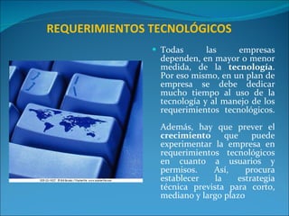   REQUERIMIENTOS TECNOLÓGICOS Todas las empresas dependen, en mayor o menor medida, de la  tecnología . Por eso mismo, en un plan de empresa se debe dedicar mucho tiempo al uso de la tecnología y al manejo de los requerimientos tecnológicos. Además, hay que prever el  crecimiento  que puede experimentar la empresa en requerimientos tecnológicos en cuanto a usuarios y permisos. Así, procura establecer la estrategia técnica prevista para corto, mediano y largo plazo 