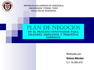 REPUBLICA BOLIVARIANA DE VENEZUELA
    UNIVERSIDAD “FERMIN TORO”
      FACULTAD DE INGENIERIA




  Plan de negocios
   en el Proceso innovador Para
   grandes, medianos y Pequeñas
              emPresas




                                     Realizado por:
                                     Nelson Méndez
                                     C.I: 15.305.472
 