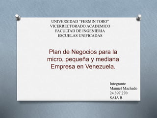 Plan de Negocios para la
micro, pequeña y mediana
Empresa en Venezuela.
UNIVERSIDAD “FERMIN TORO”
VICERRECTORADO ACADEMICO
FACULTAD DE INGENIERIA
ESCUELAS UNIFICADAS
Integrante
Manuel Machado
24.397.270
SAIA B
 