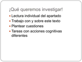 ¡Qué queremos investigar!
 Lectura individual del apartado
 Trabajo con y sobre este texto
 Plantear cuestiones
 Tareas con acciones cognitivas
diferentes
 