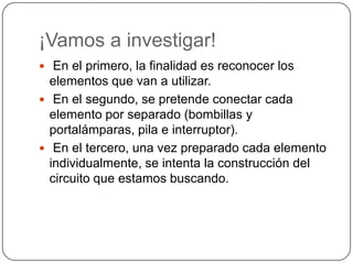 ¡Vamos a investigar!
 En el primero, la finalidad es reconocer los
elementos que van a utilizar.
 En el segundo, se pretende conectar cada
elemento por separado (bombillas y
portalámparas, pila e interruptor).
 En el tercero, una vez preparado cada elemento
individualmente, se intenta la construcción del
circuito que estamos buscando.
 