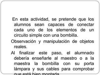En esta actividad, se pretende que los
alumnos sean capaces de conectar
cada uno de los elementos de un
circuito simple con una bombilla.
Observación y manipulación de objetos
reales.
Al finalizar este paso, el alumnado
debería enseñarle al maestro o a la
maestra la bombilla con su porta
lámpara y sus cables para comprobar
 