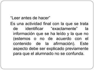 “Leer antes de hacer”
Es una actividad final con la que se trata
de identificar “exactamente” la
información que se ha leído y la que no
(estemos o no de acuerdo con el
contenido de la afirmación). Este
aspecto debe ser explicado previamente
para que el alumnado no se confunda.
 