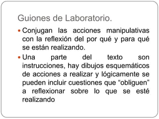 Guiones de Laboratorio.
 Conjugan las acciones manipulativas
con la reflexión del por qué y para qué
se están realizando.
 Una parte del texto son
instrucciones, hay dibujos esquemáticos
de acciones a realizar y lógicamente se
pueden incluir cuestiones que “obliguen”
a reflexionar sobre lo que se esté
realizando
 
