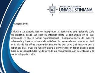 Empresario: 
Enfocara sus capacidades en interpretar las demandas que recibe de todo 
su entorno, desde sus clientes internos hasta la comunidad en la cual 
desarrolla el objeto social organizacional. Buscando servir de manera 
adecuada y bajo la primicia de satisfacer las necesidades pues su actitud 
más allá de las cifras debe enfocarse en las personas y el impacto de su 
labor en ellas. Pues su función entra a convertirse en labor publica pues 
bajo su responsabilidad se desprende un compromiso con su entorno y la 
sociedad que le rodea. 
 