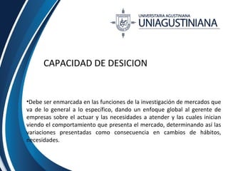 CAPACIDAD DE DESICION 
•Debe ser enmarcada en las funciones de la investigación de mercados que 
va de lo general a lo específico, dando un enfoque global al gerente de 
empresas sobre el actuar y las necesidades a atender y las cuales inician 
viendo el comportamiento que presenta el mercado, determinando así las 
variaciones presentadas como consecuencia en cambios de hábitos, 
necesidades. 
 