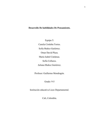 1
Desarrollo De habilidades De Pensamiento.
Equipo 5:
Camila Córdoba Torres.
Sofía Muñoz Gutiérrez.
Omar David Plaza.
María Isabel Cárdenas.
Sofía Collazos.
Juliana Muñoz Gutiérrez.
Profesor: Guillermo Mondragón.
Grado: 9-5
Institución educativa Liceo Departamental.
Cali, Colombia.
 