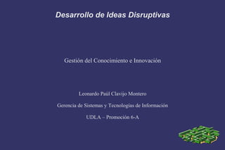 Desarrollo de Ideas Disruptivas
Gestión del Conocimiento e Innovación
Leonardo Paúl Clavijo Montero
Gerencia de Sistemas y Tecnologías de Información
UDLA – Promoción 6-A
 