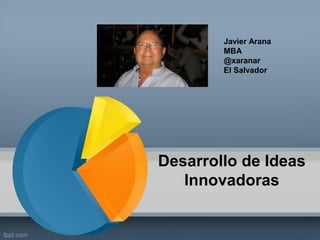 Desarrollo de Ideas Innovadoras 
Javier Arana 
MBA 
@xaranar 
El Salvador  