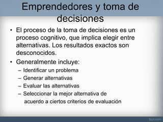Emprendedores y toma de decisiones 
•El proceso de la toma de decisiones es un proceso cognitivo, que implica elegir entre alternativas. Los resultados exactos son desconocidos. 
•Generalmente incluye: 
–Identificar un problema 
–Generar alternativas 
–Evaluar las alternativas 
–Seleccionar la mejor alternativa de 
acuerdo a ciertos criterios de evaluación  