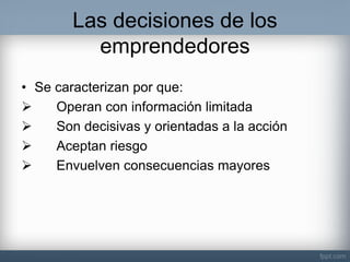 Las decisiones de los emprendedores 
•Se caracterizan por que: 
 Operan con información limitada 
 Son decisivas y orientadas a la acción 
 Aceptan riesgo 
 Envuelven consecuencias mayores  