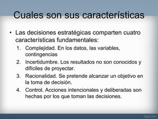 Cuales son sus características 
•Las decisiones estratégicas comparten cuatro características fundamentales: 
1.Complejidad. En los datos, las variables, contingencias 
2.Incertidumbre. Los resultados no son conocidos y difíciles de proyectar. 
3.Racionalidad. Se pretende alcanzar un objetivo en la toma de decisión. 
4.Control. Acciones intencionales y deliberadas son hechas por los que toman las decisiones.  