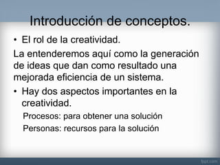 Introducción de conceptos. 
•El rol de la creatividad. 
La entenderemos aquí como la generación de ideas que dan como resultado una mejorada eficiencia de un sistema. 
•Hay dos aspectos importantes en la creatividad. 
Procesos: para obtener una solución 
Personas: recursos para la solución  