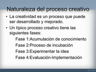 Naturaleza del proceso creativo 
•La creatividad es un proceso que puede ser desarrollado y mejorado. 
•Un típico proceso creativo tiene las siguientes fases: 
Fase 1:Acumulación de conocimiento 
Fase 2:Proceso de incubación 
Fase 3:Experimentar la idea 
Fase 4:Evaluación-Implementación  
