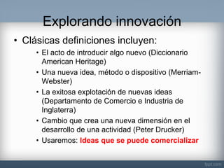 Explorando innovación 
•Clásicas definiciones incluyen: 
•El acto de introducir algo nuevo (Diccionario American Heritage) 
•Una nueva idea, método o dispositivo (Merriam- Webster) 
•La exitosa explotación de nuevas ideas (Departamento de Comercio e Industria de Inglaterra) 
•Cambio que crea una nueva dimensión en el desarrollo de una actividad (Peter Drucker) 
•Usaremos: Ideas que se puede comercializar  