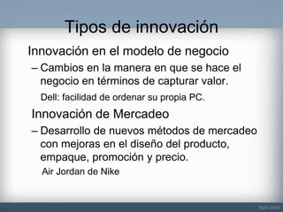 Tipos de innovación 
Innovación en el modelo de negocio 
–Cambios en la manera en que se hace el negocio en términos de capturar valor. 
Dell: facilidad de ordenar su propia PC. 
Innovación de Mercadeo 
–Desarrollo de nuevos métodos de mercadeo con mejoras en el diseño del producto, empaque, promoción y precio. 
Air Jordan de Nike 
 